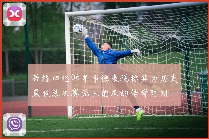 蒂格回忆06年韦德表现称其为历史最佳总决赛无人能及的传奇时刻