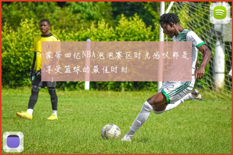 蒙蒂回忆NBA泡泡赛区时光感叹那是享受篮球的最佳时刻