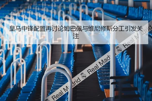皇马中锋配置再讨论姆巴佩与维尼修斯分工引发关注